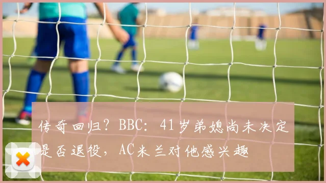 传奇回归？BBC：41岁弟媳尚未决定是否退役，AC米兰对他感兴趣