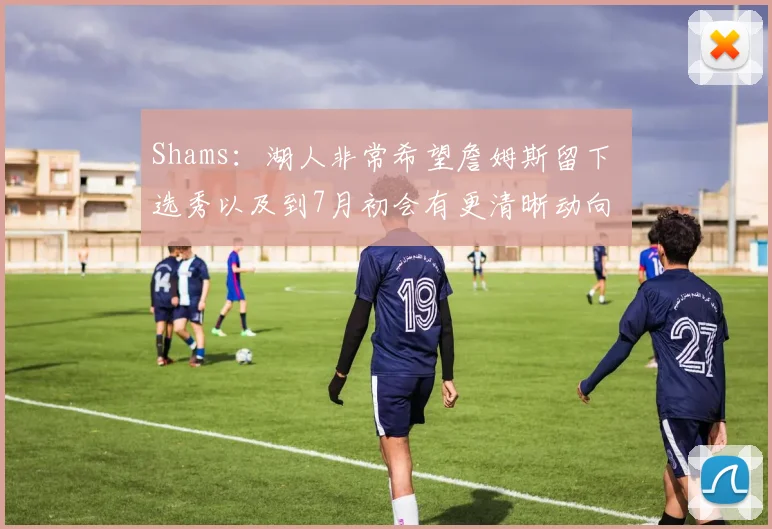 Shams：湖人非常希望詹姆斯留下 选秀以及到7月初会有更清晰动向