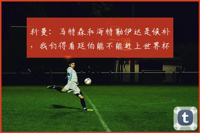 科曼：马特森和海特勒伊达是候补，我们得看廷伯能不能赶上世界杯