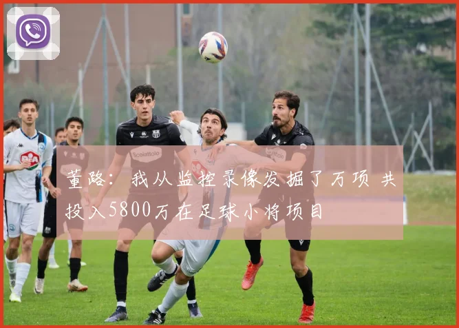 董路：我从监控录像发掘了万项 共投入5800万在足球小将项目