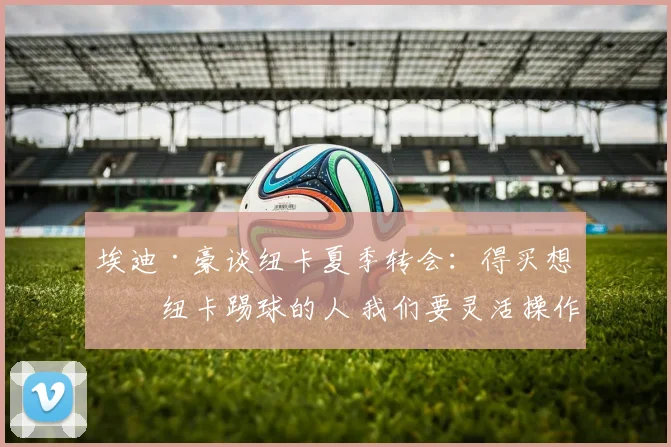 埃迪·豪谈纽卡夏季转会：得买想为纽卡踢球的人 我们要灵活操作