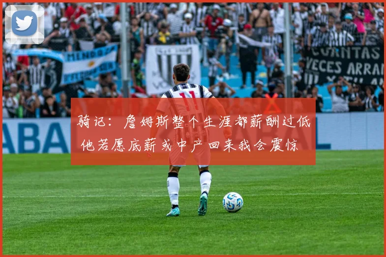骑记：詹姆斯整个生涯都薪酬过低 他若愿底薪或中产回来我会震惊