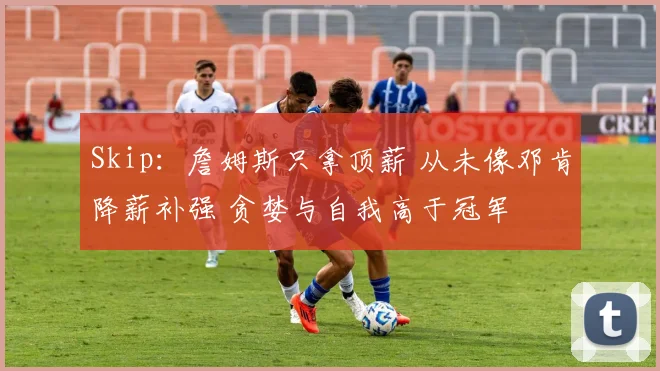 Skip：詹姆斯只拿顶薪 从未像邓肯降薪补强 贪婪与自我高于冠军