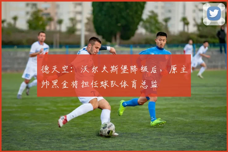 德天空：沃尔夫斯堡降级后，原主帅黑金将担任球队体育总监